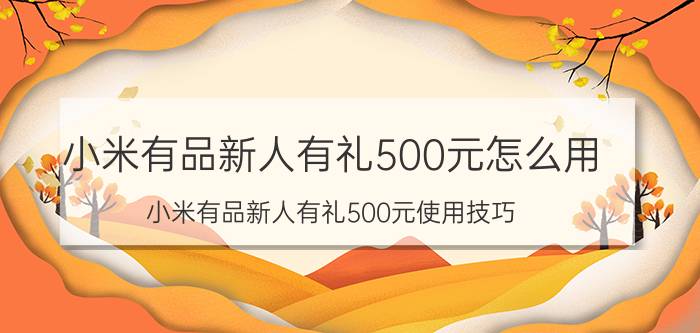 小米有品新人有礼500元怎么用 小米有品新人有礼500元使用技巧